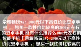 荣耀畅玩9A：2000元以下高性价比安卓手机 ， 想买一款性价比较高的2000元左右的安卓手机 能有什么推荐么1000元左右的智能手机「荣耀畅玩9A：2000元以下高性价比安卓手机 ， 想买一款性价比较高的2000元左右的安卓手机 能有什么推荐么」