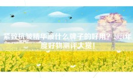 紧致抗皱精华液什么牌子的好用？2024年度好物测评大赏！