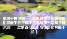 荣耀手机评测：一款值得投资的高性价比智能手机荣耀手机怎么样「荣耀手机评测：一款值得投资的高性价比智能手机」