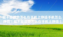 能不能教他怎么在手机上挣钱手机怎么挣钱「能不能教他怎么在手机上挣钱」