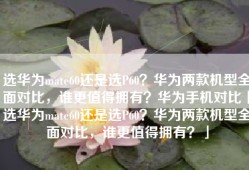 选华为mate60还是选P60？华为两款机型全面对比，谁更值得拥有？华为手机对比「选华为mate60还是选P60？华为两款机型全面对比，谁更值得拥有？」