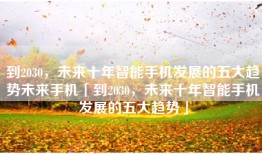 到2030，未来十年智能手机发展的五大趋势未来手机「到2030，未来十年智能手机发展的五大趋势」