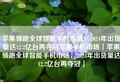 苹果领跑全球智能手机市场，2024年出货量达12.2亿台再夺冠苹果手机市场「苹果领跑全球智能手机市场，2024年出货量达12.2亿台再夺冠」
