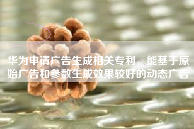华为申请广告生成相关专利，能基于原始广告和参数生成效果较好的动态广告