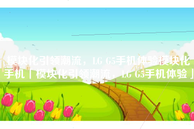 模块化引领潮流，LG G5手机体验模块化手机「模块化引领潮流，LG G5手机体验」